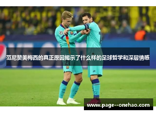 范尼赞美梅西的真正原因揭示了什么样的足球哲学和深层情感