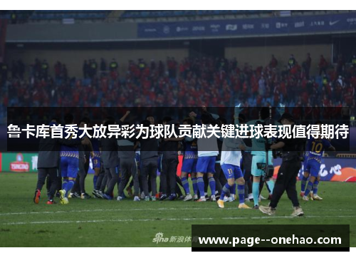 鲁卡库首秀大放异彩为球队贡献关键进球表现值得期待